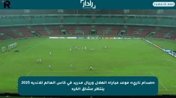 «صدام ناري» موعد مباراة الهلال وريال مدريد في كأس العالم للأندية 2025 ينتظر عشاق الكرة